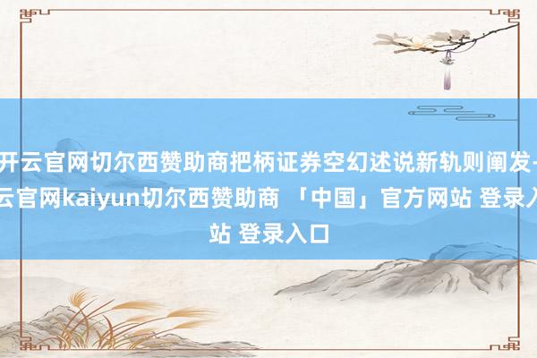 开云官网切尔西赞助商把柄证券空幻述说新轨则阐发-开云官网kaiyun切尔西赞助商 「中国」官方网站 登录入口