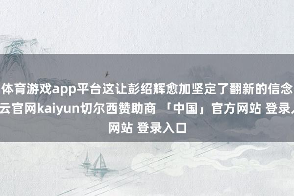 体育游戏app平台这让彭绍辉愈加坚定了翻新的信念-开云官网kaiyun切尔西赞助商 「中国」官方网站 登录入口