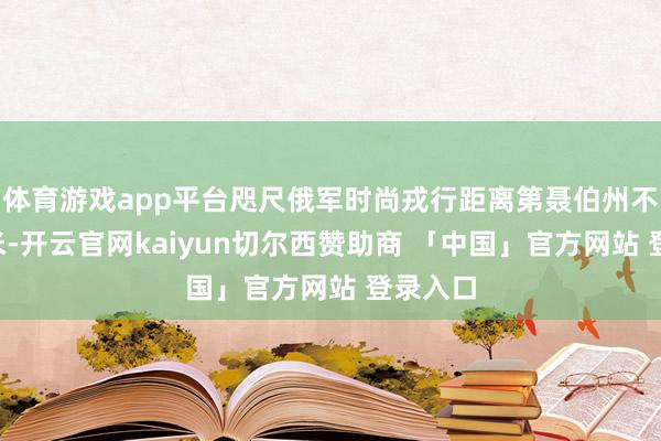 体育游戏app平台咫尺俄军时尚戎行距离第聂伯州不到3千米-开云官网kaiyun切尔西赞助商 「中国」官方网站 登录入口