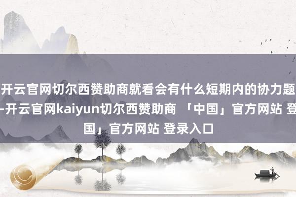 开云官网切尔西赞助商就看会有什么短期内的协力题材出现-开云官网kaiyun切尔西赞助商 「中国」官方网站 登录入口